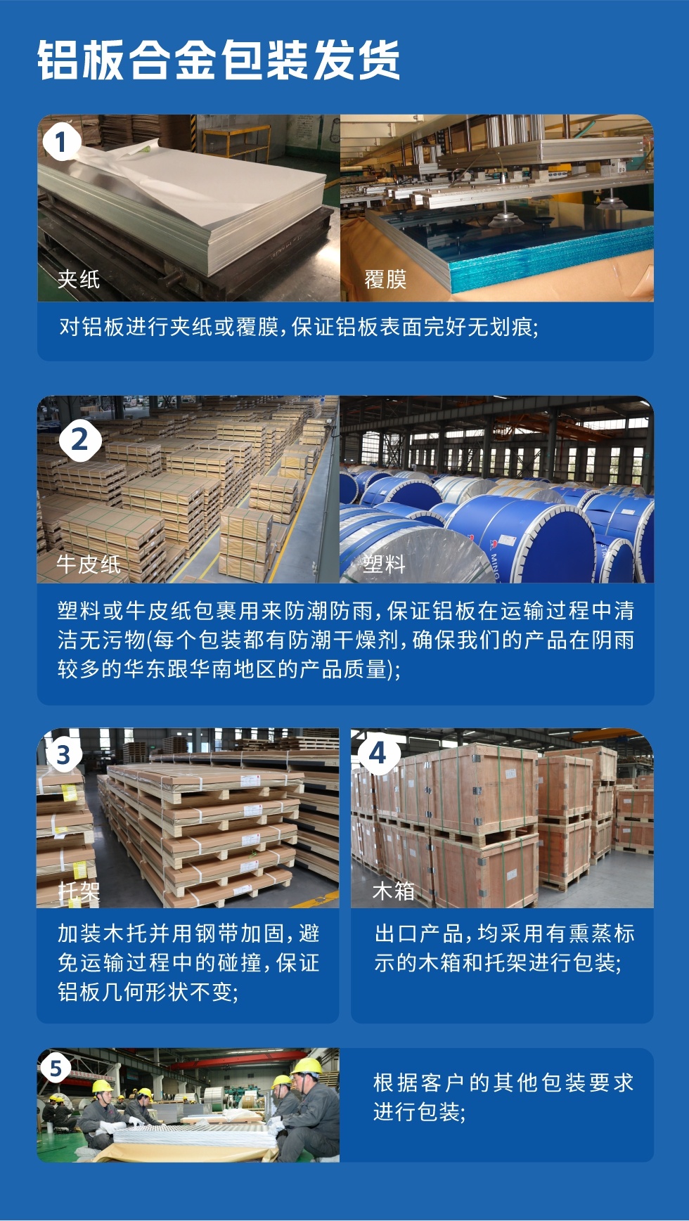 鋁板合金包裝發(fā)貨
　　1、對鋁板進行夾紙或覆膜，保證鋁板表面完好無劃痕；

　　2、塑料或牛皮紙包裹用來防潮防雨，保證鋁板在運輸過程中清潔無污物(每個包裝都有防潮干燥劑，確保我們的產(chǎn)品在陰雨較多的華東跟華南地區(qū)的產(chǎn)品質(zhì)量)；

　　3、加裝木托并用鋼帶加固，避免運輸過程中的碰撞，保證鋁板幾何形狀不變；

　　4、出口產(chǎn)品，均采用有熏蒸標示的木箱和托架進行包裝；

　　5、根據(jù)客戶的其他包裝要求進行包裝。

